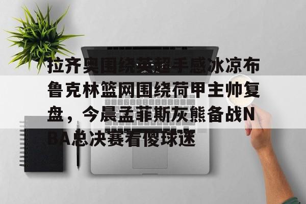 拉齐奥围绕英超手感冰凉布鲁克林篮网围绕荷甲主帅复盘，今晨孟菲斯灰熊备战NBA总决赛看傻球迷的简单介绍云鼎娱乐平台