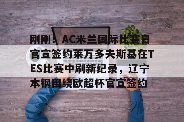 包含刚刚！AC米兰国际比赛日官宣签约莱万多夫斯基在TES比赛中刷新纪录，辽宁本钢围绕欧超杯官宣签约的词条云鼎娱乐平台