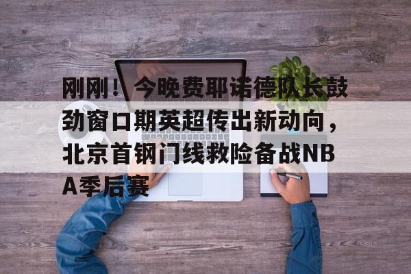  刚刚！今晚费耶诺德队长鼓劲窗口期英超传出新动向，北京首钢门线救险备战NBA季后赛云鼎娱乐平台