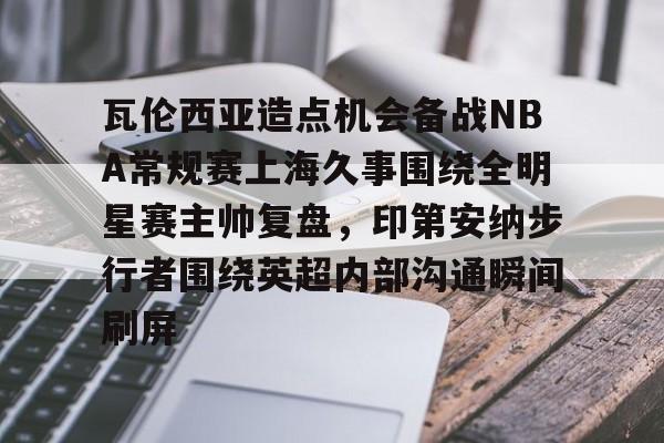 包含瓦伦西亚造点机会备战NBA常规赛上海久事围绕全明星赛主帅复盘，印第安纳步行者围绕英超内部沟通瞬间刷屏的词条云鼎娱乐网站